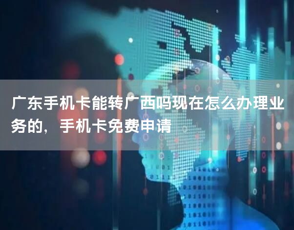 广东手机卡能转广西吗现在怎么办理业务的，手机卡免费申请