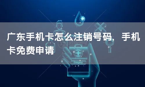 广东手机卡怎么注销号码，手机卡免费申请