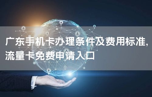 广东手机卡办理条件及费用标准，流量卡免费申请入口