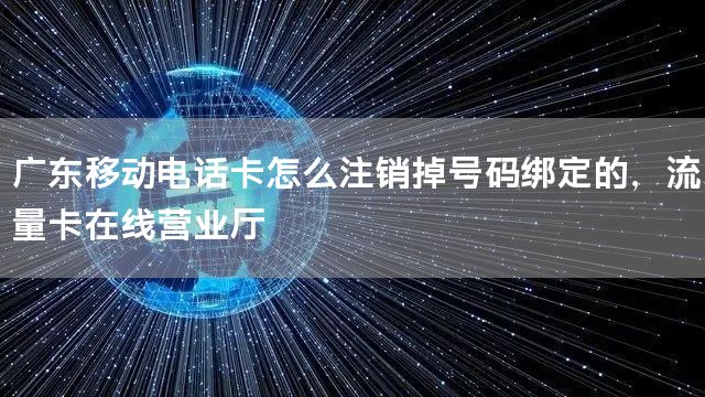 广东移动电话卡怎么注销掉号码绑定的，流量卡在线营业厅
