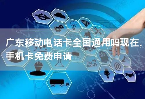 广东移动电话卡全国通用吗现在，手机卡免费申请