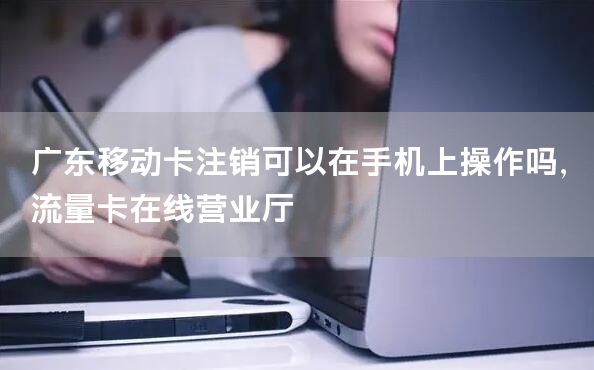 广东移动卡注销可以在手机上操作吗，流量卡在线营业厅