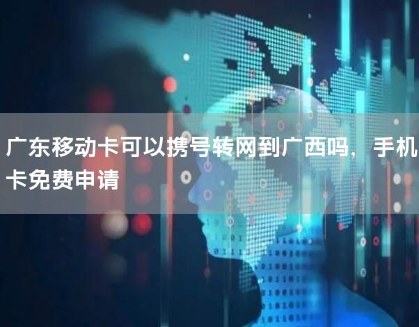 广东移动卡可以携号转网到广西吗，手机卡免费申请