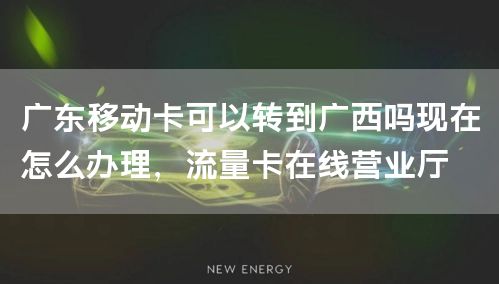 广东移动卡可以转到广西吗现在怎么办理，流量卡在线营业厅