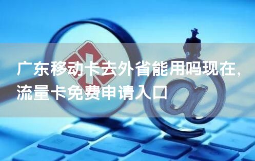 广东移动卡去外省能用吗现在，流量卡免费申请入口