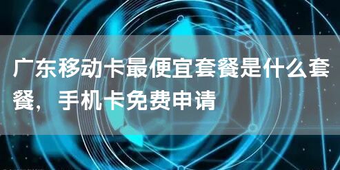 广东移动卡最便宜套餐是什么套餐，手机卡免费申请