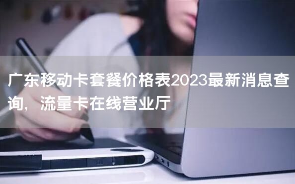 广东移动卡套餐价格表2023最新消息查询，流量卡在线营业厅
