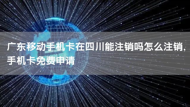 广东移动手机卡在四川能注销吗怎么注销，手机卡免费申请
