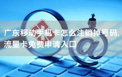 广东移动手机卡怎么注销掉号码，流量卡免费申请入口