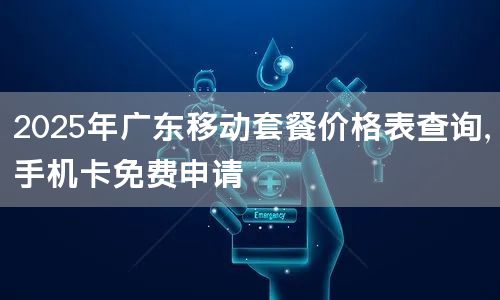 2025年广东移动套餐价格表查询，手机卡免费申请