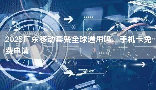 2025广东移动套餐全球通用吗，手机卡免费申请