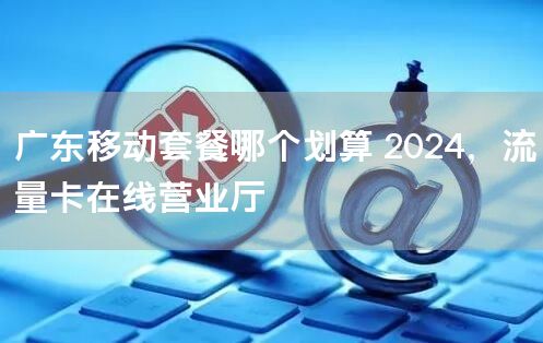 广东移动套餐哪个划算 2024，流量卡在线营业厅