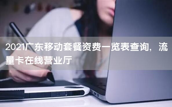 2021广东移动套餐资费一览表查询，流量卡在线营业厅