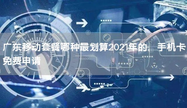 广东移动套餐哪种最划算2021年的，手机卡免费申请