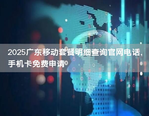 2025广东移动套餐明细查询官网电话，手机卡免费申请
