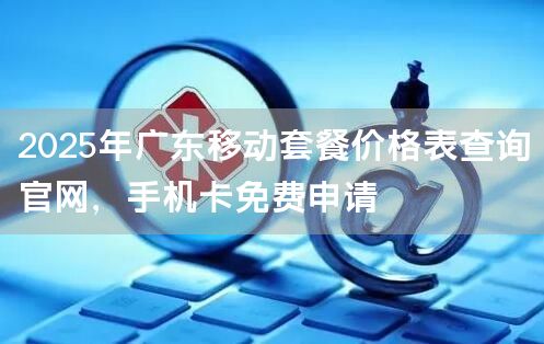 2025年广东移动套餐价格表查询官网，手机卡免费申请