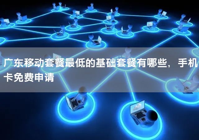 广东移动套餐最低的基础套餐有哪些，手机卡免费申请