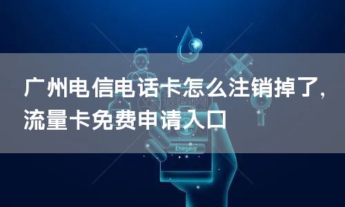 广州电信电话卡怎么注销掉了，流量卡免费申请入口