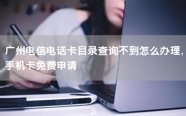 广州电信电话卡目录查询不到怎么办理，手机卡免费申请