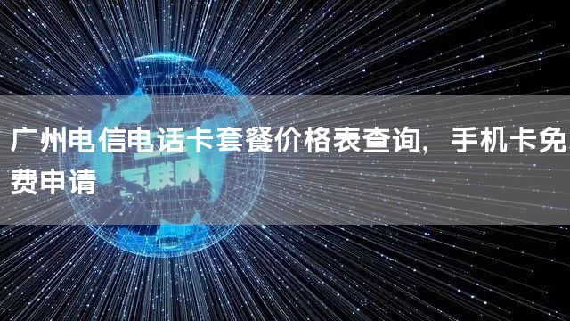 广州电信电话卡套餐价格表查询，手机卡免费申请