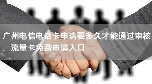 广州电信电话卡申请要多久才能通过审核，流量卡免费申请入口