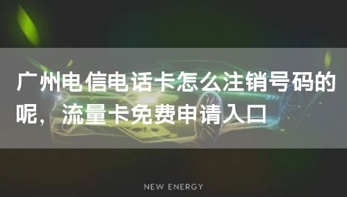 广州电信电话卡怎么注销号码的呢，流量卡免费申请入口