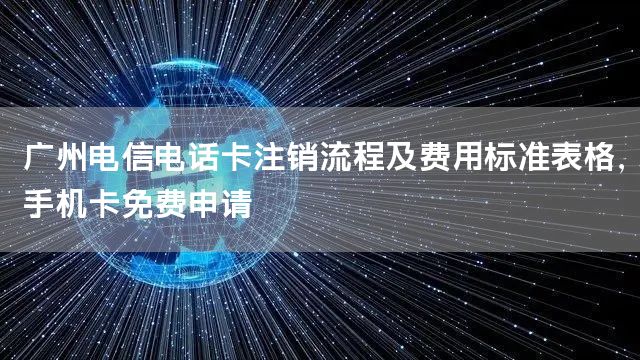 广州电信电话卡注销流程及费用标准表格，手机卡免费申请