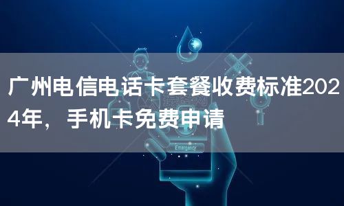 广州电信电话卡套餐收费标准2024年，手机卡免费申请