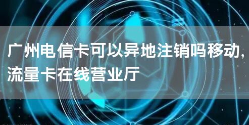 广州电信卡可以异地注销吗移动，流量卡在线营业厅