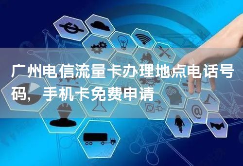 广州电信流量卡办理地点电话号码，手机卡免费申请