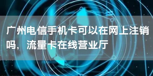 广州电信手机卡可以在网上注销吗，流量卡在线营业厅