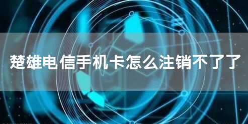 楚雄电信手机卡怎么注销不了了