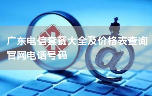 广东电信套餐大全及价格表查询官网电话号码