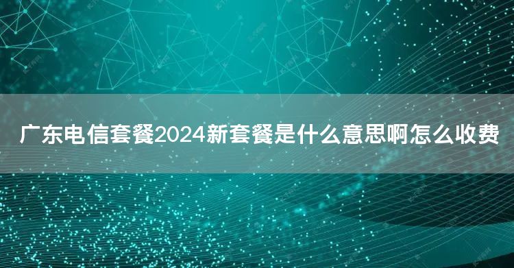 广东电信套餐2024新套餐是什么意思啊怎么收费