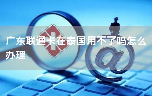 广东联通卡在泰国用不了吗怎么办理