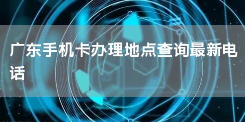 广东手机卡办理地点查询最新电话