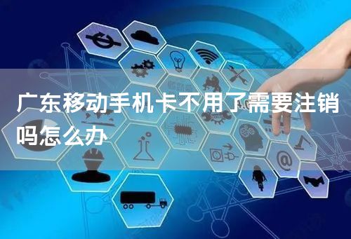 广东移动手机卡不用了需要注销吗怎么办