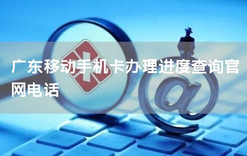 广东移动手机卡办理进度查询官网电话
