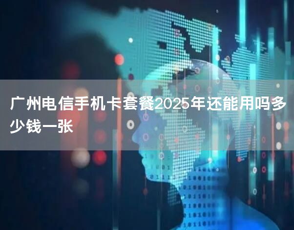 广州电信手机卡套餐2025年还能用吗多少钱一张