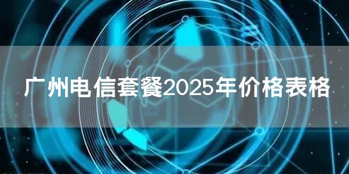 广州电信套餐2025年价格表格