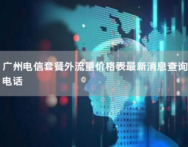 广州电信套餐外流量价格表最新消息查询电话