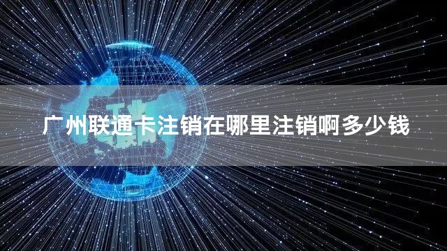 广州联通卡注销在哪里注销啊多少钱