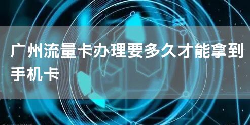 广州流量卡办理要多久才能拿到手机卡