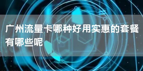 广州流量卡哪种好用实惠的套餐有哪些呢