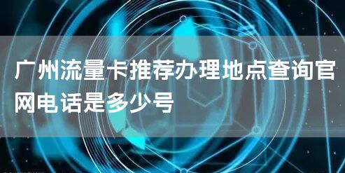 广州流量卡推荐办理地点查询官网电话是多少号