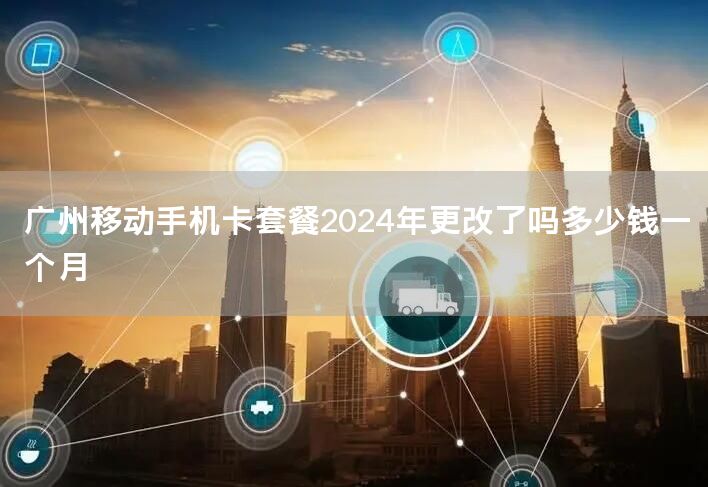 广州移动手机卡套餐2024年更改了吗多少钱一个月