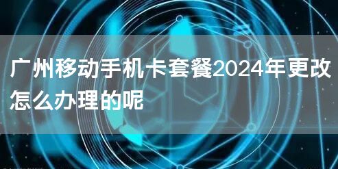 广州移动手机卡套餐2024年更改怎么办理的呢