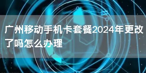 广州移动手机卡套餐2024年更改了吗怎么办理