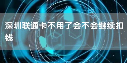 深圳联通卡不用了会不会继续扣钱