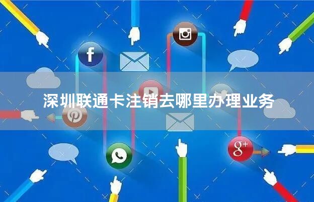 深圳联通卡注销去哪里办理业务